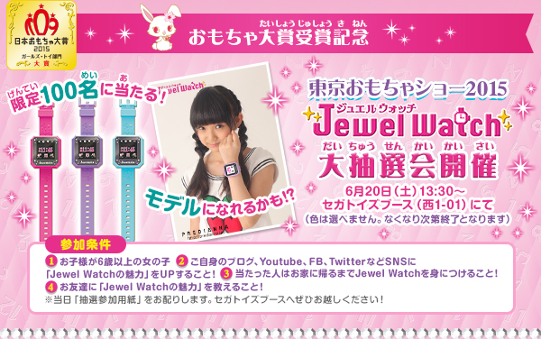 おもちゃ大賞受賞記念　東京おもちゃショー2015　Jewel Watch大抽選会開催　6月20日（土）13:30〜 セガトイズブース（西1-01）にて（色は選べません。なくなり次第終了となります）　参加条件　1 お子様が6歳以上の女の子　2 ご自身のブログ、Youtube、FB、TwitterなどSNSに「Jewel Watchの魅力」をUPすること！　3 当たった人はお家に帰るまでJewel Watchを身につけること！　4 お友達に「Jewel Watchの魅力」を教えること！　※当日「抽選参加用紙」をお配りします。セガトイズブースへぜひお越しください！
